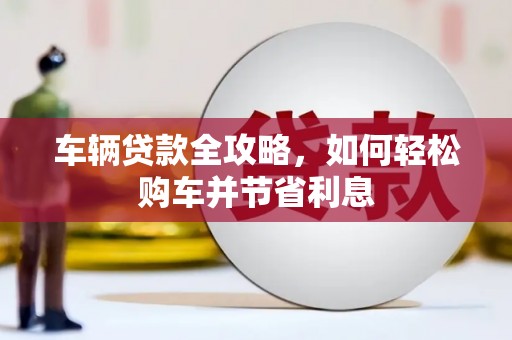 西固车辆贷款全攻略，如何轻松购车并节省利息