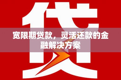 容县宽限期贷款，灵活还款的金融解决方案